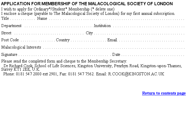 Text Box: APPLICATION FOR MEMBERSHIP OF THE MALACOLOGICAL SOCIETY OF LONDONI wish to apply for Ordinary*/Student* Membership (* delete one)I enclose a cheque (payable to The Malacological Society of London) for my first annual subscription.Title . . . . . . . . . . . .  Name  . . . . . .  . .  . . . . . . . . . . . . . . . . . . . . . . . . . . . . . . . . . . . . . . . . . . . . . . . . . . . . . . . Department   . . . . . . . . . . . . . . . . . . . . . . . . . . . . . . . . .Institution  . . . . . . . . . . . . .. . . . . . . . . . . . . .. . . . . . . .Street   . . . . . . . . . . . . . . . . . . . . . . . . . . . . . . . . .  City . . . . . . . . . . . . . . . . . . . . . . . . . . . . . . . . . . . . . . . . . . . Post Code  . . . . . . . .  . . . . . . . . Country . . . . . . . . . . . . . . . . . Email. . . . . . . . . . . . . . . . . . . . . . . . . . . . . . . .Malacological Interests  . . . . . . . . . . . . . . . . . . . . . . . . . . . . . . . . . . . . . . . . . . . . . . . . . . . . . . . . . . . . . . . . . . . Signature . . . . . . . . . . . . . .  . . . . . . . . . . . . . . . . . . . . . . . . . . . .  . Date . . . . . . . . . . . . . . . . . . . . . . . . . . . . . .Please send the completed form and cheque to the Membership Secretary:   Dr Richard Cook, School of Life Sciences, Kingston University, Penrhyn Road, Kingston-upon-Thames, Surrey KT1 2EE, U.K.  Phone: 0181 547 2000 ext 2901, Fax: 0181 547 7562. Email: R.COOK@KINGSTON.AC.UK Return to contents page